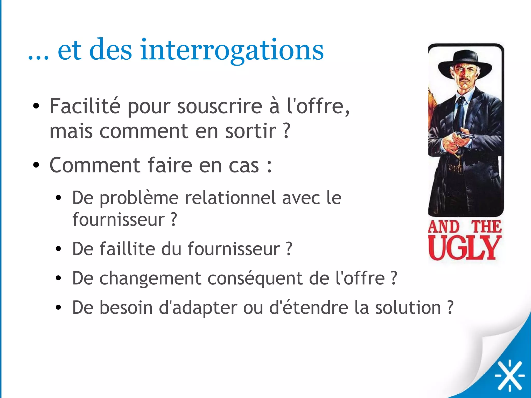 … et des interrogations
●   Facilité pour souscrire à l'offre,
    mais comment en sortir ?
●   Comment faire en cas :
    ●
        De problème relationnel avec le
        fournisseur ?
    ●
        De faillite du fournisseur ?
    ●
        De changement conséquent de l'offre ?
    ●
        De besoin d'adapter ou d'étendre la solution ?
 