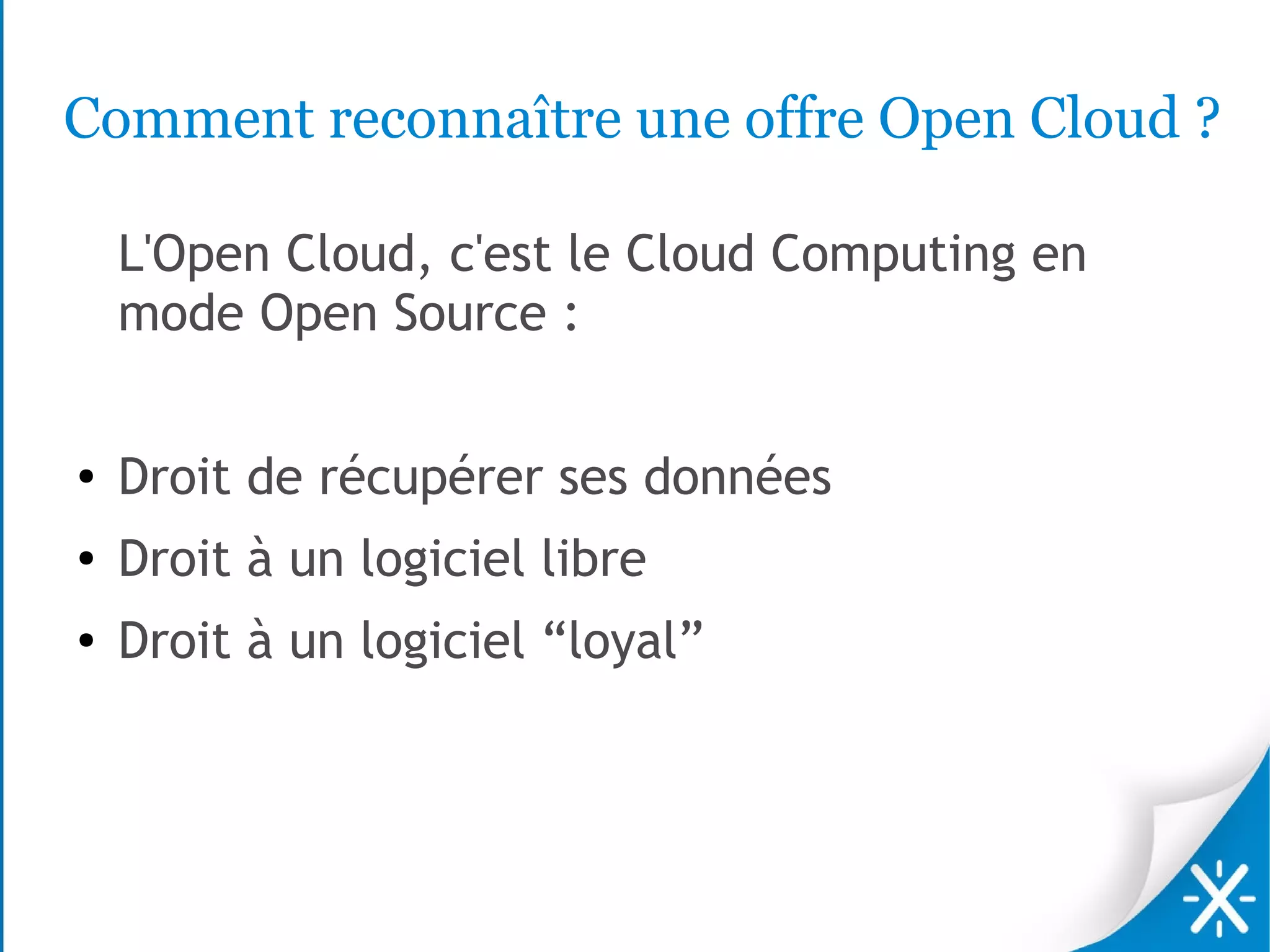 Comment reconnaître une offre Open Cloud ?

    L'Open Cloud, c'est le Cloud Computing en
    mode Open Source :

●   Droit de récupérer ses données
●   Droit à un logiciel libre
●   Droit à un logiciel “loyal”
 