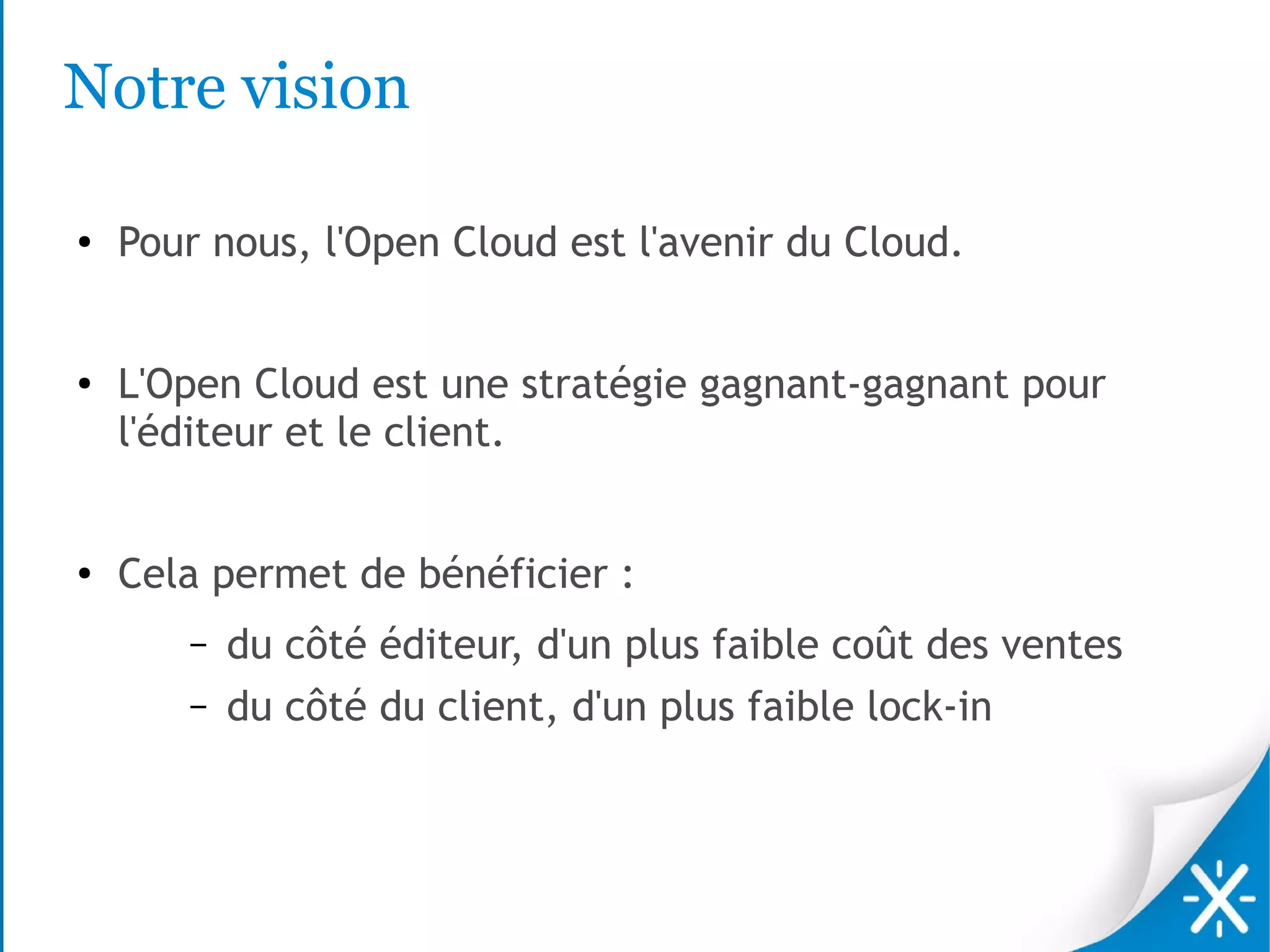 Notre vision

●   Pour nous, l'Open Cloud est l'avenir du Cloud.


●
    L'Open Cloud est une stratégie gagnant-gagnant pour
    l'éditeur et le client.


●
    Cela permet de bénéficier :
       –   du côté éditeur, d'un plus faible coût des ventes
       –   du côté du client, d'un plus faible lock-in
 