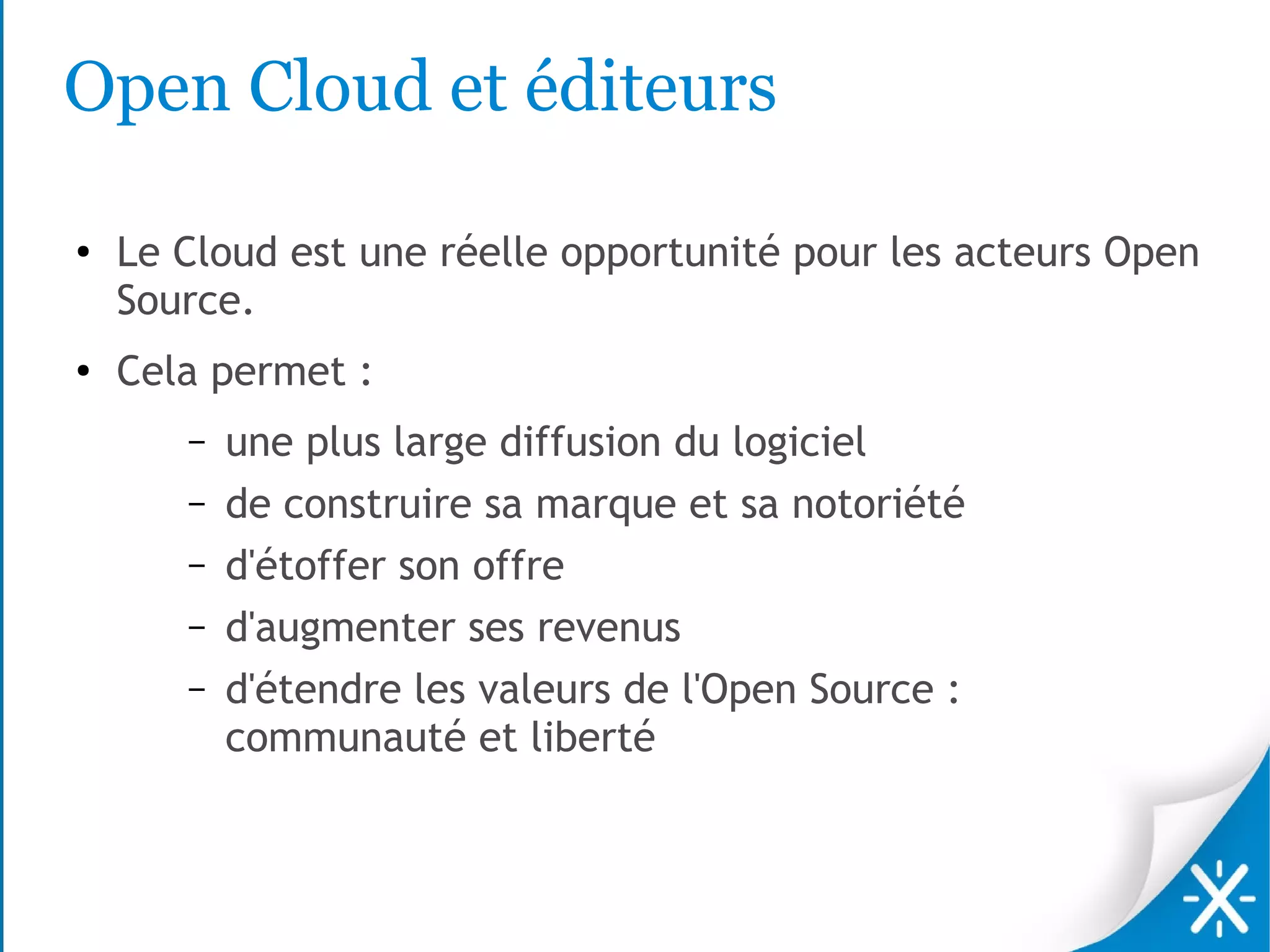 Open Cloud et éditeurs

●
    Le Cloud est une réelle opportunité pour les acteurs Open
    Source.
●
    Cela permet :
       –   une plus large diffusion du logiciel
       –   de construire sa marque et sa notoriété
       –   d'étoffer son offre
       –   d'augmenter ses revenus
       –   d'étendre les valeurs de l'Open Source :
           communauté et liberté
 