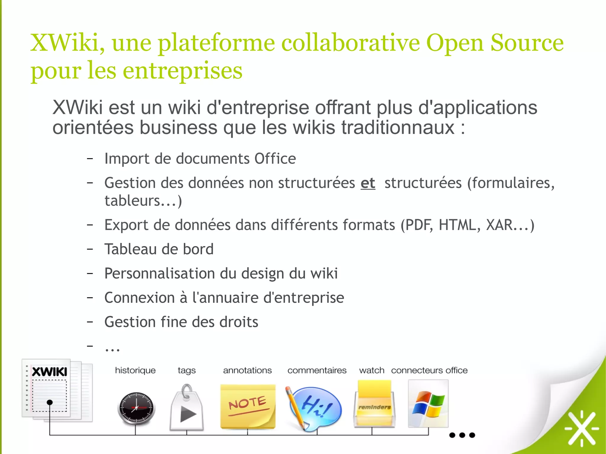 XWiki, une plateforme collaborative Open Source
pour les entreprises
 XWiki est un wiki d'entreprise offrant plus d'applications
 orientées business que les wikis traditionnaux :
     –   Import de documents Office
     –   Gestion des données non structurées et structurées (formulaires,
         tableurs...)
     –   Export de données dans différents formats (PDF, HTML, XAR...)
     –   Tableau de bord
     –   Personnalisation du design du wiki
     –   Connexion à l'annuaire d'entreprise
     –   Gestion fine des droits
     –   ...
 