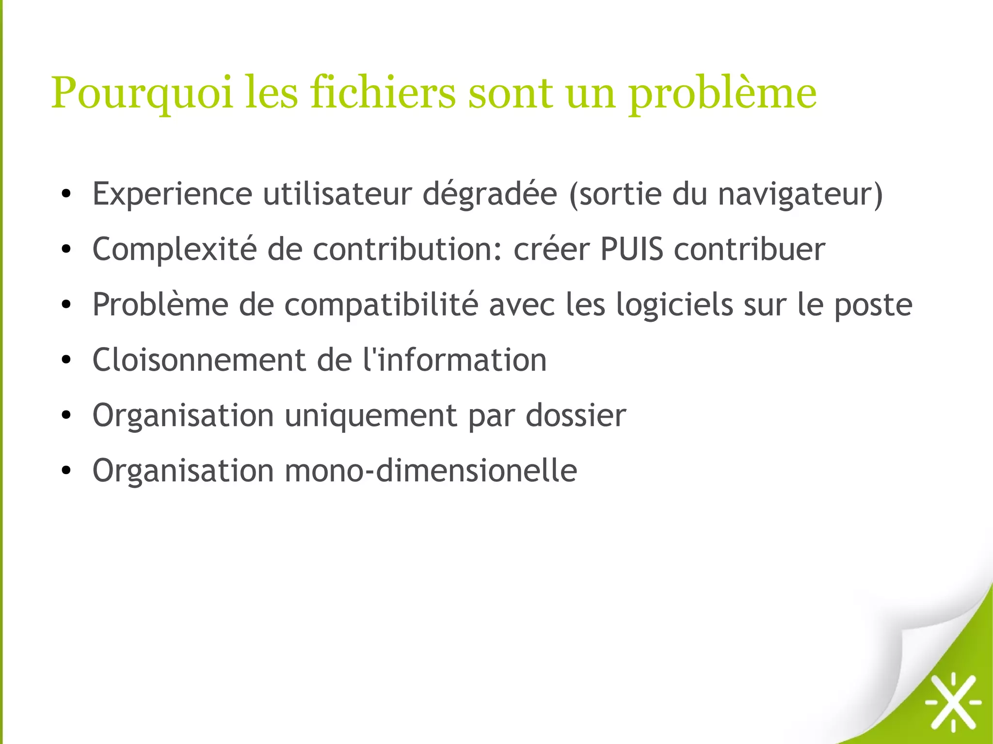 Pourquoi les fichiers sont un problème
●   Experience utilisateur dégradée (sortie du navigateur)
●   Complexité de contribution: créer PUIS contribuer
●   Problème de compatibilité avec les logiciels sur le poste
●
    Cloisonnement de l'information
●
    Organisation uniquement par dossier
●   Organisation mono-dimensionelle
 