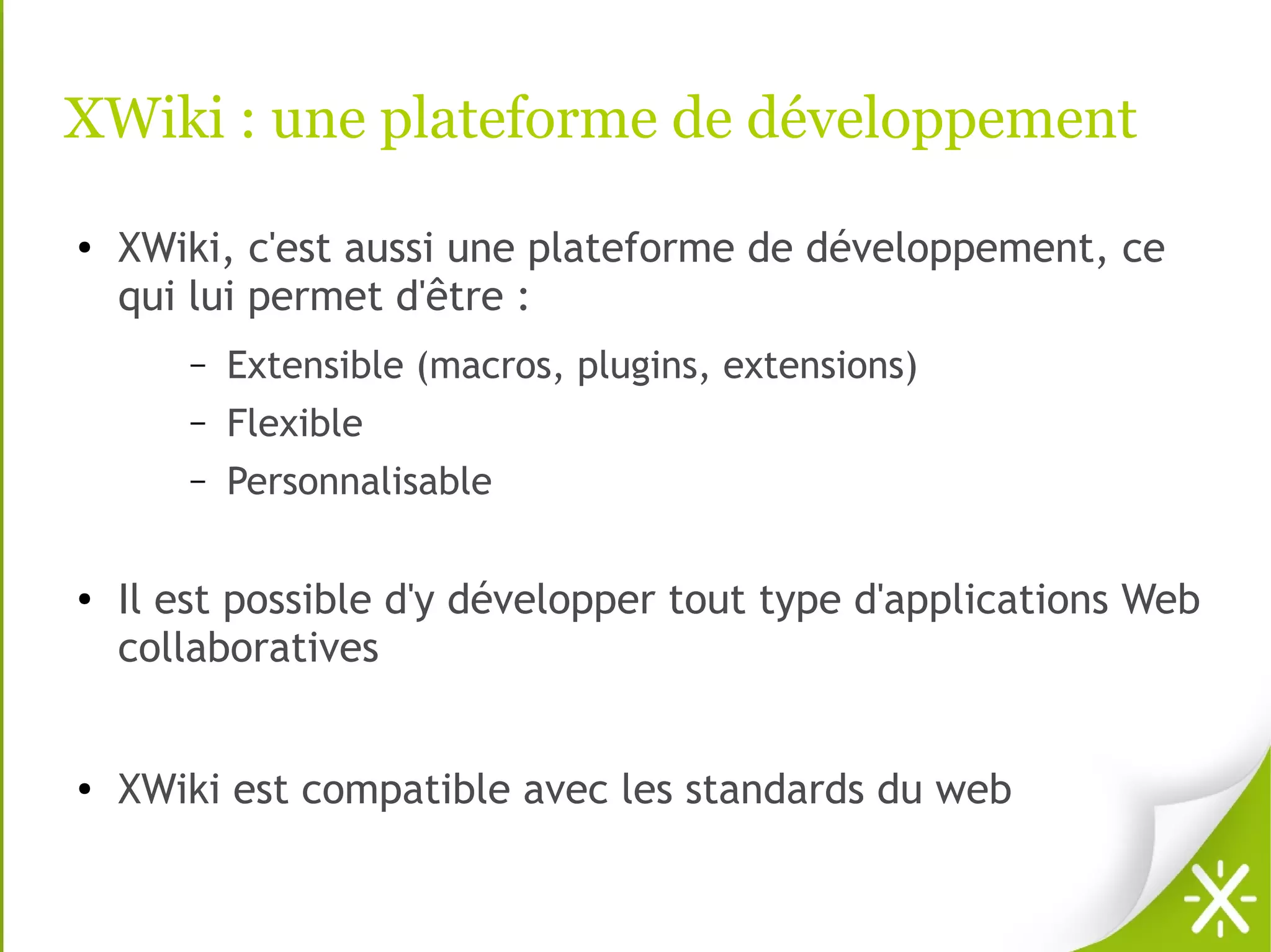 XWiki : une plateforme de développement
●   XWiki, c'est aussi une plateforme de développement, ce
    qui lui permet d'être :
       –   Extensible (macros, plugins, extensions)
       –   Flexible
       –   Personnalisable

●   Il est possible d'y développer tout type d'applications Web
    collaboratives


●   XWiki est compatible avec les standards du web
 
