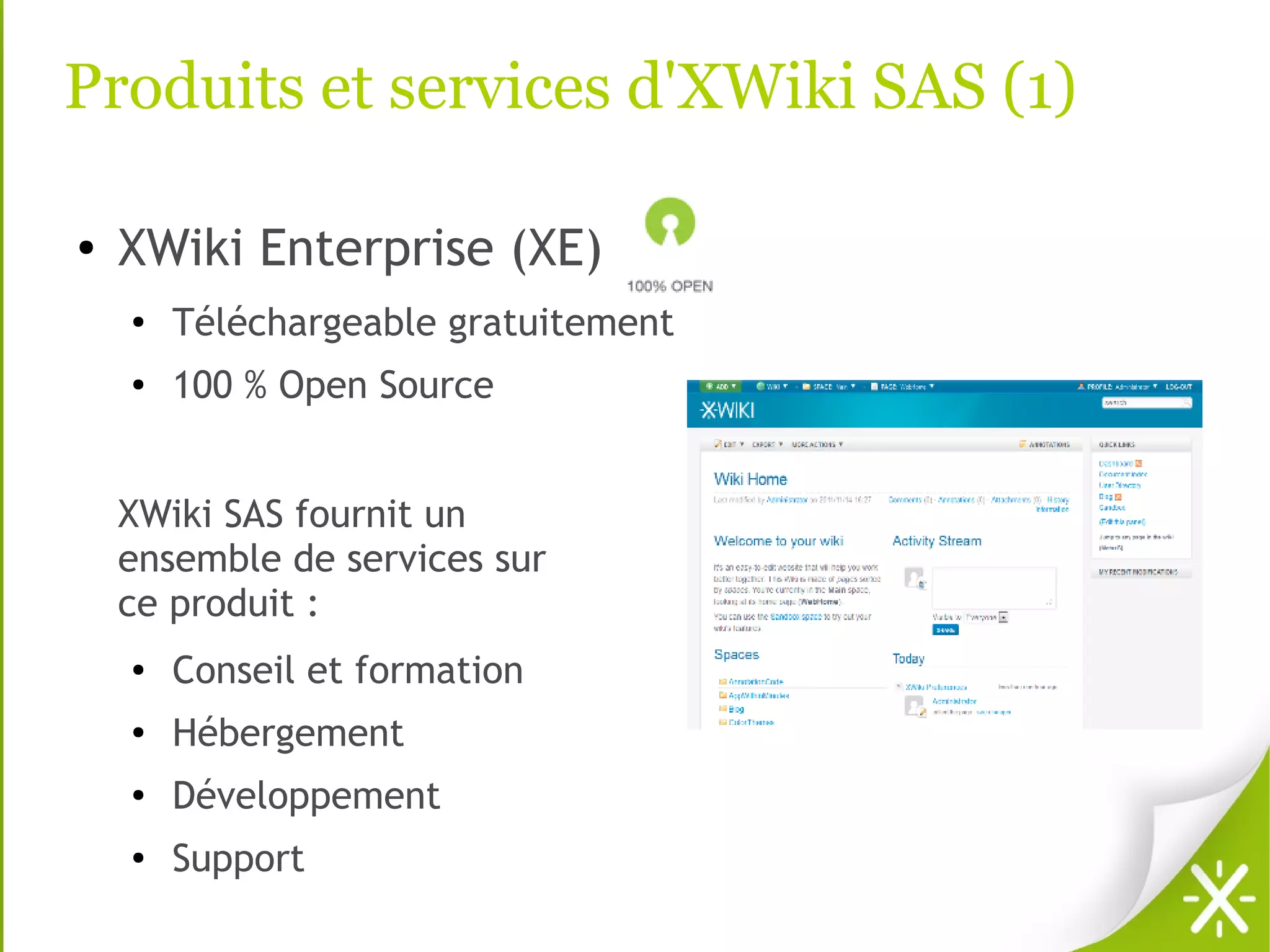 Produits et services d'XWiki SAS (1)

●   XWiki Enterprise (XE)
    ●
        Téléchargeable gratuitement
    ●   100 % Open Source


    XWiki SAS fournit un
    ensemble de services sur
    ce produit :
    ●   Conseil et formation
    ●   Hébergement
    ●   Développement
    ●   Support
 