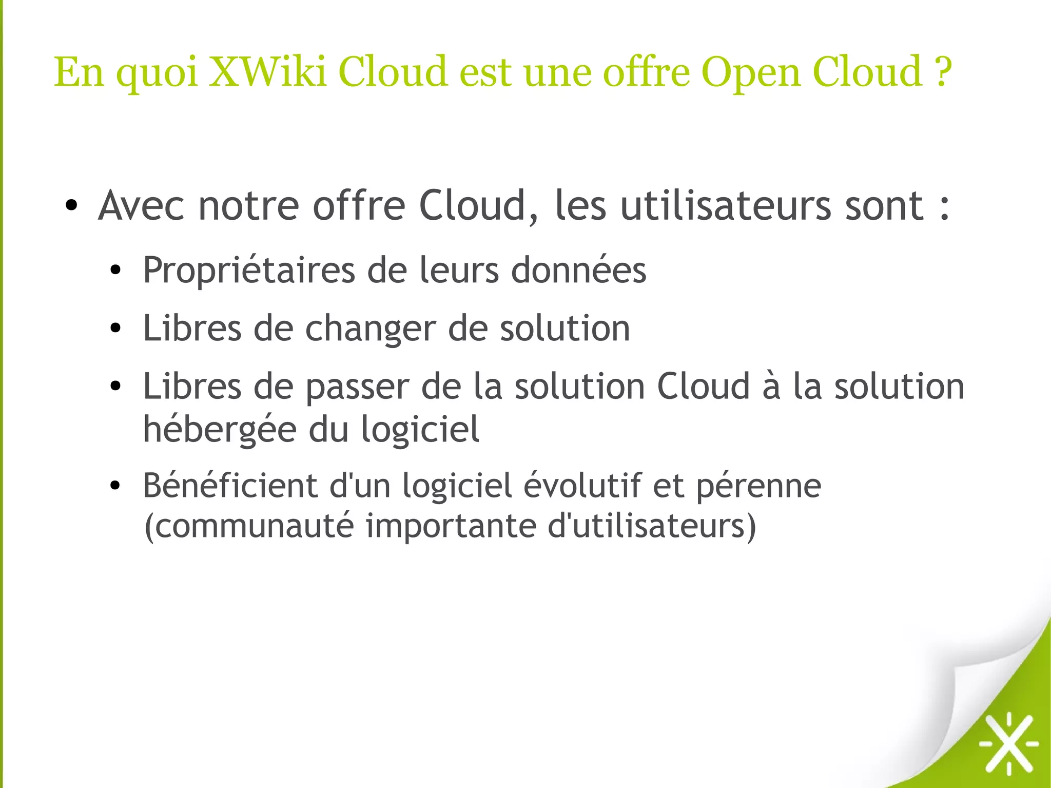 En quoi XWiki Cloud est une offre Open Cloud ?

●   Avec notre offre Cloud, les utilisateurs sont :
    ●
        Propriétaires de leurs données
    ●   Libres de changer de solution
    ●
        Libres de passer de la solution Cloud à la solution
        hébergée du logiciel
    ●   Bénéficient d'un logiciel évolutif et pérenne
        (communauté importante d'utilisateurs)
 