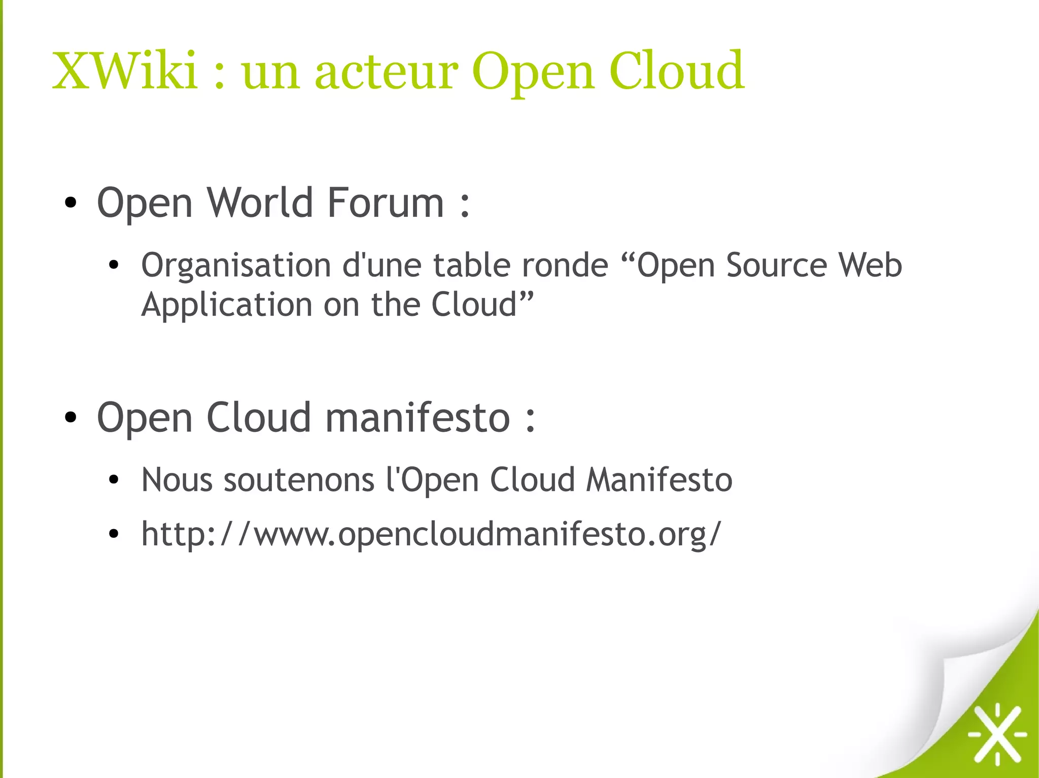 XWiki : un acteur Open Cloud

●   Open World Forum :
    ●
        Organisation d'une table ronde “Open Source Web
        Application on the Cloud”


●   Open Cloud manifesto :
    ●   Nous soutenons l'Open Cloud Manifesto
    ●   http://www.opencloudmanifesto.org/
 