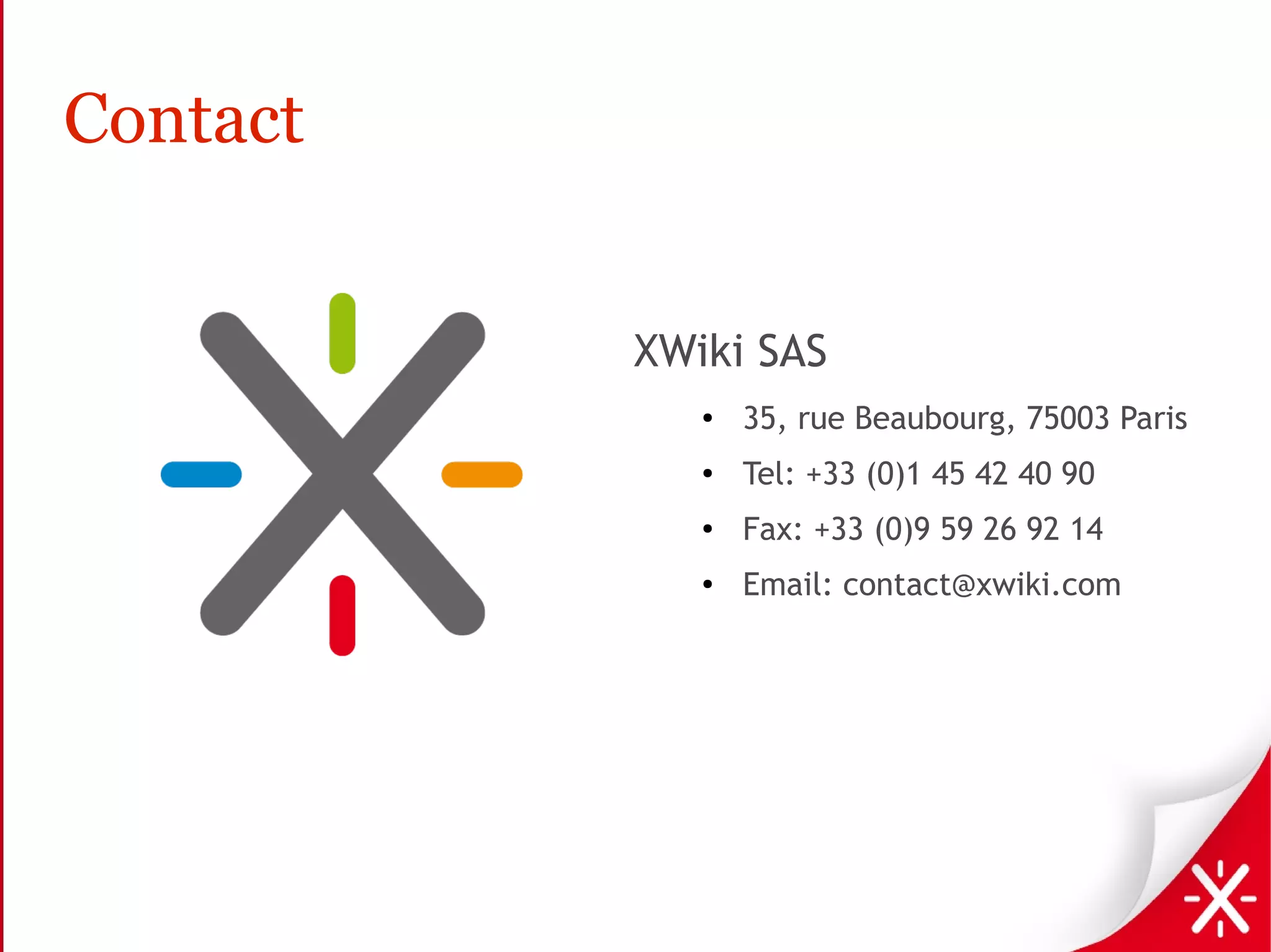 Contact


          XWiki SAS
             ●   35, rue Beaubourg, 75003 Paris
             ●   Tel: +33 (0)1 45 42 40 90
             ●   Fax: +33 (0)9 59 26 92 14
             ●   Email: contact@xwiki.com
 