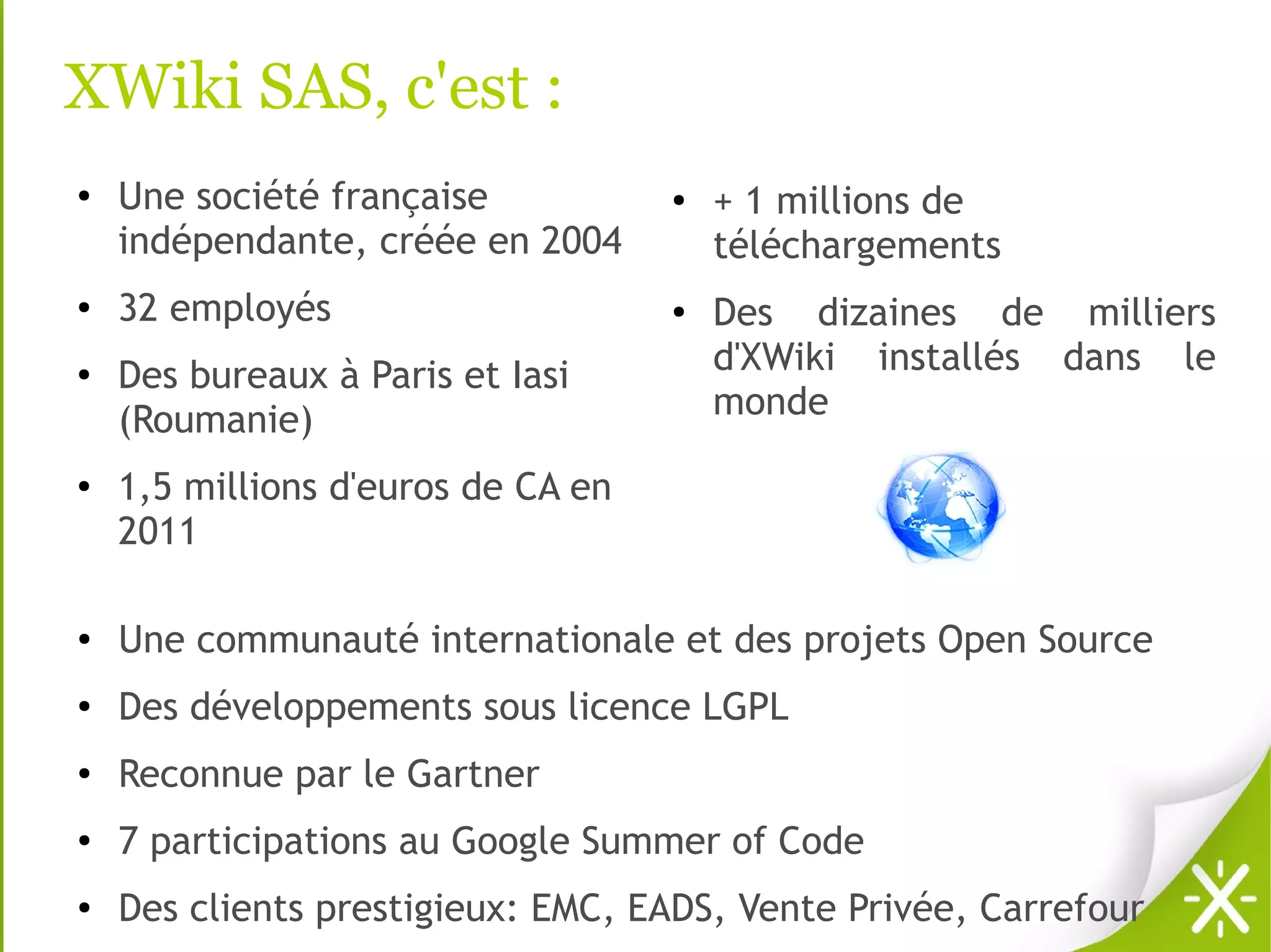 XWiki SAS, c'est :
●   Une société française           ●   + 1 millions de
    indépendante, créée en 2004         téléchargements
●   32 employés                     ●
                                        Des dizaines de milliers
●   Des bureaux à Paris et Iasi         d'XWiki installés dans le
    (Roumanie)                          monde
●
    1,5 millions d'euros de CA en
    2011

●
    Une communauté internationale et des projets Open Source
●
    Des développements sous licence LGPL
●
    Reconnue par le Gartner
●
    7 participations au Google Summer of Code
●
    Des clients prestigieux: EMC, EADS, Vente Privée, Carrefour
 