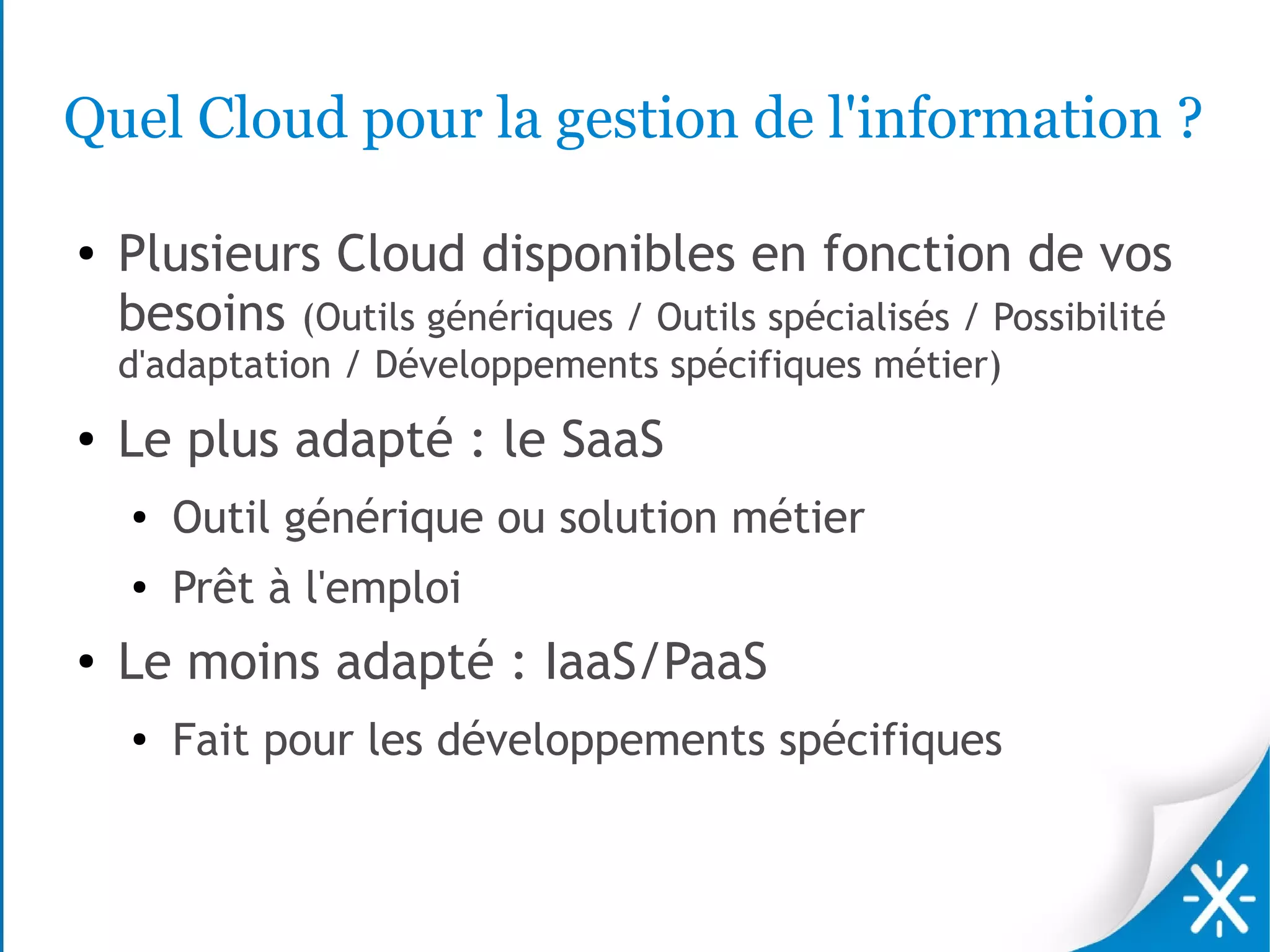 Quel Cloud pour la gestion de l'information ?

●   Plusieurs Cloud disponibles en fonction de vos
    besoins (Outils génériques / Outils spécialisés / Possibilité
    d'adaptation / Développements spécifiques métier)
●   Le plus adapté : le SaaS
    ●   Outil générique ou solution métier
    ●
        Prêt à l'emploi
●   Le moins adapté : IaaS/PaaS
    ●   Fait pour les développements spécifiques
 