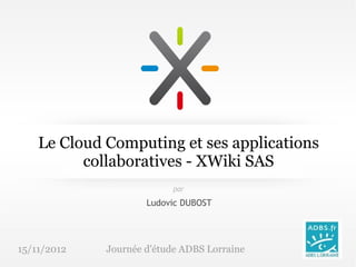 Le Cloud Computing et ses applications
          collaboratives - XWiki SAS
                           par

                     Ludovic DUBOST




15/11/2012   Journée d'étude ADBS Lorraine
 