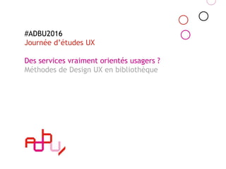 #ADBU2016
Journée d’études UX
Des services vraiment orientés usagers ?
Méthodes de Design UX en bibliothèque
 