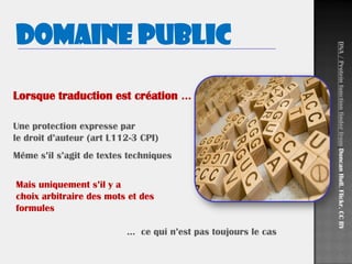 Domaine public
Lorsque traduction est création …
Une protection expresse par
le droit d’auteur (art L112-3 CPI)
Même s’il s’agit de textes techniques
DNA/ProteinfunctionfinderfromDuncanHull.Flickr.CCBY
Mais uniquement s’il y a
choix arbitraire des mots et des
formules
… ce qui n’est pas toujours le cas
 