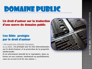 Un droit d’auteur sur la traduction
d’une œuvre du domaine public
Une Bible protégée
par le droit d’auteur
Domaine public
MetalImprintforFirstMaoriBible,G&R,Flickr,CCBY
« La traduction officielle liturgique
de la Bible est protégée par les lois internationales
sur le droit d'auteur et la protection de la propriété
intellectuelle.
Il est strictement interdit de le reproduire, dans sa
forme ou son contenu, totalement ou partiellement,
sans un accord écrit de son auteur ».
 