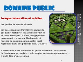 14
Domaine public
Lorsque restauration est création …
Les jardins de Vaux-le Vicomte
Les descendants de l’architecte paysagiste
qui avait « restauré » les jardins de Vaux le
Vicomte, créés par Le Nôtre, ont gagné leur
procès contre la société Mauboussin et
l’agence de communication qui les avait
reproduits dans une publicité (TGI Paris 10/05/02)
Broderiesinthegardensofthechâteaude
Villandry.Aernoudtsjean.FlickrCCBY-SA
« Absence de plans et dessins du jardin précédant l’intervention
de l’architecte paysagiste », « de simples surfaces engazonnées » …
il s’agit bien d’une création
 
