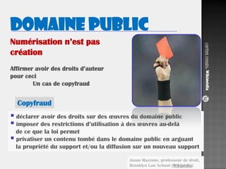 17
Numérisation n’est pas
création
Affirmer avoir des droits d’auteur
pour ceci
Un cas de copyfraud
Copyfraud
Domaine public
 déclarer avoir des droits sur des œuvres du domaine public
 imposer des restrictions d’utilisation à des œuvres au-delà
de ce que la loi permet
 privatiser un contenu tombé dans le domaine public en arguant
la propriété du support et/ou la diffusion sur un nouveau support
Jason Mazzone, professeur de droit,
Brooklyn Law School (Wikipédia)
Cartonrouge.Wikimédia
 
