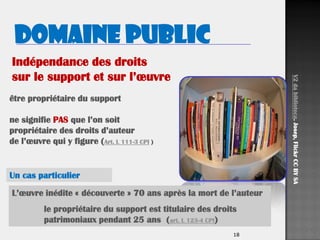 1818
être propriétaire du support
ne signifie PAS que l’on soit
propriétaire des droits d’auteur
de l’œuvre qui y figure (Art. L 111-3 CPI )
Domaine public
V2dabiblioteca.Josep,FlickrCCBYSA
L’œuvre inédite « découverte » 70 ans après la mort de l’auteur
le propriétaire du support est titulaire des droits
patrimoniaux pendant 25 ans (art. L 123-4 CPI)
Indépendance des droits
sur le support et sur l’œuvre
Un cas particulier
 