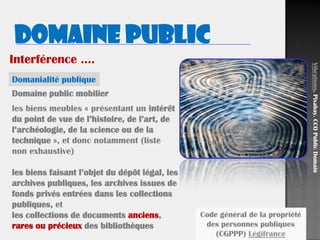 19
Domaine public mobilier
les biens meubles « présentant un intérêt
du point de vue de l’histoire, de l’art, de
l’archéologie, de la science ou de la
technique », et donc notamment (liste
non exhaustive)
les biens faisant l’objet du dépôt légal, les
archives publiques, les archives issues de
fonds privés entrées dans les collections
publiques, et
les collections de documents anciens,
rares ou précieux des bibliothèques
Domaine public
Domanialité publique
Vibrations.Pixabay.CCOPublicDomain
Code général de la propriété
des personnes publiques
(CGPPP) Légifrance
Interférence ….
 