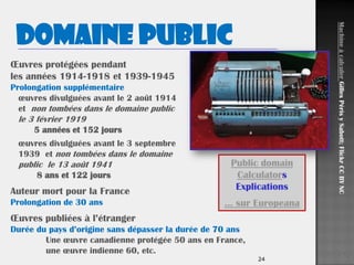 24
Œuvres protégées pendant
les années 1914-1918 et 1939-1945
Prolongation supplémentaire
œuvres divulguées avant le 2 août 1914
et non tombées dans le domaine public
le 3 février 1919
5 années et 152 jours
œuvres divulguées avant le 3 septembre
1939 et non tombées dans le domaine
public le 13 août 1941
8 ans et 122 jours
Auteur mort pour la France
Prolongation de 30 ans
Œuvres publiées à l’étranger
Durée du pays d’origine sans dépasser la durée de 70 ans
Une œuvre canadienne protégée 50 ans en France,
une œuvre indienne 60, etc.
Domaine public
MachineàcalculerGillesPérisySabott;FlickrCCBYNC
Public domain
Calculators
Explications
… sur Europeana
 