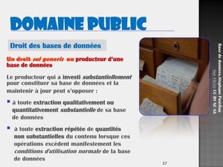 27
Un droit sui generis au producteur d’une
base de données
Le producteur qui a investi substantiellement
pour constituer sa base de données et la
maintenir à jour peut s’opposer :
 à toute extraction qualitativement ou
quantitativement substantielle de sa base
de données
 à toute extraction répétée de quantités
non substantielles du contenu lorsque ces
opérations excèdent manifestement les
conditions d'utilisation normale de la base
de données
Basededonnées.StephanePouyllau
SurFlickrCCBYNCSA
Droit des bases de données
Domaine public
 