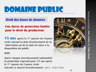 2828
Droit des bases de données
Domaine public
15 ans après le 1er janvier de l’année
civile suivant la date d'achèvement de la
fabrication ou de la date de mise à la
disposition du public
MAIS
Après chaque investissement substantiel
la protection reprend pour 15 ans après
le 1er janvier de l’année civile
suivant ce nouvel investissement (art L. 342-5 CPI)
Une durée de protection limitée
pour le droit du producteur
Horlogeastronomique.Hans.Pixabay.CC°PublicDomain
 