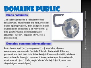 2929
Les choses qui [le ] composent […] sont des choses
communes au sens de l’article 714 du Code civil. Elles ne
peuvent, en tant que tels, faire l'objet d’une exclusivité, ni d'une
restriction de l’usage commun à tous, autre que l’exercice du
droit moral. (art. 8 du projet de loi du 26/09/15 pour une
République numérique )
Domaine commun informationnel
…Il correspondent à l’ensemble des
ressources, matérielles ou non, relevant
d'une appropriation, d'un usage et d'une
exploitation collectifs [ et renvoient] à
une gouvernance communautaire
(rivières, savoir, logiciel libre, etc. )
(Wikipédia)
Biens communs
Domaine public
Communs/commons/comuns/comunes.CCBY
 
