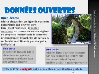 31
Open Access
mise à disposition en ligne de contenus
numériques qui peuvent être
libre[ment réutilisés] (Creative
commons, etc.) ou sous un des régimes
de propriété intellectuelle Il concerne
principalement les articles de revues de
recherche sélectionnés par des pairs.
(Wikipédia)
Voie verte
le dépôt de travaux par le
chercheur ou par une
personne mandatée dans
une archive ouverte
Voie dorée
mise en ligne d’articles acceptés
par des comités de lecture sur
des revues scientifiques
en libre accès (« auteur-payeur »)
Ported’entrée,jardinzen.Pixabay.CC0Publicdomaine
Données OUVERTES
OPEN ACCESS ambiguïté entre accès libre et réutilisation gratuite
 