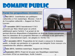 35
Mai 2013 Contribution aux politiques
culturelles à l’ère numérique. Mission « Acte II
de l’exception culturelle ». Rapport de Pierre
Lescure
7 novembre 2013 Amendement N°AC3
présenté par Mme Attard pour un article
additionnel après l’article 7 au projet de loi
portant diverses dispositions d’adaptation au droit de l’Union européenne
dans les domaines de la propriété littéraire et artistique et du patrimoine
culturel (Amendement rejeté ; loi adoptée le 10/02/15)
21 novembre 2013 Proposition de loi visant à consacrer le domaine
public, à élargir son périmètre et à garantir son intégrité Texte renvoyé à la
commission des affaires culturelles
Juin 2015. Ambition numérique. Rapport du CNNum.
Septembre 2015. Projet de loi pour une République numérique.
Secrétaire d’Etat au numérique, Axelle Lemaire
Parmi les propositions récentes …
Newton.AndreaMarchesetti.Flickr.CCBYNC
Domaine public
 