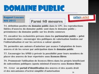 36
Rapport Lescure
MAI 2013
74. définition positive du domaine public dans le CPI ; les reproductions
fidèles d’oeuvres du domaine public sont dans le domaine public ;
prééminence du domaine public sur les droits connexes
75. encadrer les exclusivités prévues dans les partenariats public – privé
de numérisation ; encourager des politiques de valorisation fondées sur
l’éditorialisation et sur les services à valeur ajoutée
76. permettre aux auteurs d’autoriser par avance l’adaptation de leurs
œuvres et de les verser par anticipation dans le domaine public
77. Encourager les SPRD à prévoir la possibilité pour leurs membres de
placer des œuvres de leur répertoire sous licences libres
78. Promouvoir l'utilisation de licences libres dans les projets bénéficiant
de subventions publiques (quota minimal d’oeuvres sous licence libre)
79 . Créer un portail d’identification des œuvres et des ayants droit
et des mécanismes d’octroi simplifié d’autorisation
Parmi 80 mesures
Domaine public
 