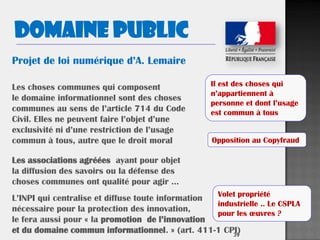 39
Domaine public
Les choses communes qui composent
le domaine informationnel sont des choses
communes au sens de l’article 714 du Code
Civil. Elles ne peuvent faire l’objet d’une
exclusivité ni d’une restriction de l’usage
commun à tous, autre que le droit moral
Les associations agréées ayant pour objet
la diffusion des savoirs ou la défense des
choses communes ont qualité pour agir …
L’INPI qui centralise et diffuse toute information
nécessaire pour la protection des innovation,
le fera aussi pour « la promotion de l’innovation
et du domaine commun informationnel. » (art. 411-1 CPI)
Projet de loi numérique d’A. Lemaire
Opposition au Copyfraud
Volet propriété
industrielle .. Le CSPLA
pour les œuvres ?
Il est des choses qui
n’appartiennent à
personne et dont l’usage
est commun à tous
 