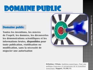 44
Toutes les inventions, les œuvres
de l’esprit, les données, les découvertes
les démonstrations scientifiques et les
informations brutes, disponibles pour
toute publication, réutilisation ou
modification, sans la nécessité de
négocier une autorisation
Définition. CNNum, Ambition numérique. Pour une
politique française et européenne de la transition
numérique. Rapport, 18/06/15
Domaine public
Ontarget,Vizzzual.com,Flickr,CCBY
Domaine public
 