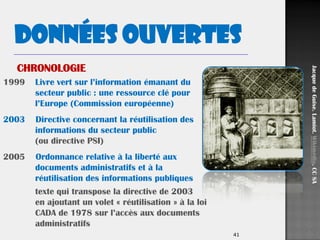 41
1999 Livre vert sur l’information émanant du
secteur public : une ressource clé pour
l’Europe (Commission européenne)
2003 Directive concernant la réutilisation des
informations du secteur public
(ou directive PSI)
2005 Ordonnance relative à la liberté aux
documents administratifs et à la
réutilisation des informations publiques
texte qui transpose la directive de 2003
en ajoutant un volet « réutilisation » à la loi
CADA de 1978 sur l’accès aux documents
administratifs
Données ouvertes
JacquedeGuise.Lamiot.Wikimédia.CCSA
CHRONOLOGIE
 