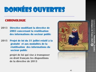 42
2013 Directive modifiant la directive de
2003 concernant la réutilisation
des informations du secteur public
2015 Projet de loi du 31 juillet relatif à la
gratuité et aux modalités de la
réutilisation des informations du
secteur public
projet de loi qui vise à transposer
en droit français les dispositions
de la directive de 2013
Données ouvertes
Eginhardécrivant.Wikimédia.Grandes
chroniquesdeFrance(BnF)
CHRONOLOGIE
 