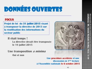 43
Projet de loi du 31 juillet 2015 visant
à transposer la directive de 2013 sur
la réutilisation des informations du
secteur public
Données ouvertes
Il était temps !
La directive devait être transposée
le 18 juillet 2015
Une transposition a minima
Oui et non
Microscopiodetrescuerposparalasobservaciones
smultáneas.Bib.AntonioMachado(Sevilla).Flickr.CCBY
FOCUS
Une procédure accélérée et une
discussion en 1ère lecture
à l’Assemblée nationale le 6 octobre 2015
 