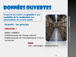 44
Gratuité : un principe
NOUVEAU !
DROIT COMMUN
Établissements du champ culturel
Établissements de l’enseignement et de la
recherche
MAIS
UNE « BATTERIE » D’EXCEPTIONS
Projet de loi relatif à la gratuité et aux
modalités de la réutilisation des
informations du secteur public
Données ouvertes
Nationalarchives(UK)WikimdiaCCBY
 
