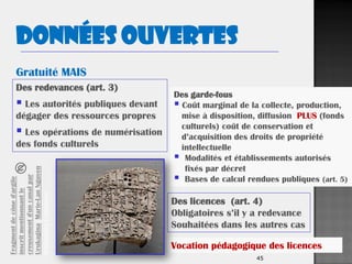 45
Des redevances (art. 3)
 Les autorités publiques devant
dégager des ressources propres
 Les opérations de numérisation
des fonds culturels
Des licences (art. 4)
Obligatoires s’il y a redevance
Souhaitées dans les autres cas
Des garde-fous
 Coût marginal de la collecte, production,
mise à disposition, diffusion PLUS (fonds
culturels) coût de conservation et
d’acquisition des droits de propriété
intellectuelle
 Modalités et établissements autorisés
fixés par décret
 Bases de calcul rendues publiques (art. 5)
Gratuité MAIS
Données ouvertes
Vocation pédagogique des licences
Fragmentdecôned'argile
inscritmentionnantle
creusementd'uncanalpar
Urukagina.Marie-LanNguyen
WikimédiaCommons
 