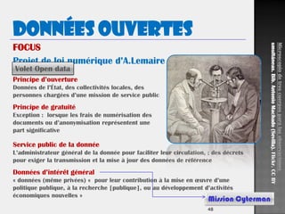 48
Données ouvertes
Projet de loi numérique d’A.Lemaire
FOCUS
Principe d’ouverture
Données de l’État, des collectivités locales, des
personnes chargées d’une mission de service public
Principe de gratuité
Exception : lorsque les frais de numérisation des
documents ou d’anonymisation représentent une
part significative
Service public de la donnée
L’administrateur général de la donnée pour faciliter leur circulation, ; des décrets
pour exiger la transmission et la mise à jour des données de référence
Données d’intérêt général
« données (même privées) « pour leur contribution à la mise en œuvre d’une
politique publique, à la recherche [publique], ou au développement d’activités
économiques nouvelles »
Volet Open data
Mission Cyterman
Microscopiodetrescuerposparalasobservaciones
smultáneas.Bib.AntonioMachado(Sevilla).Flickr.CCBY
 