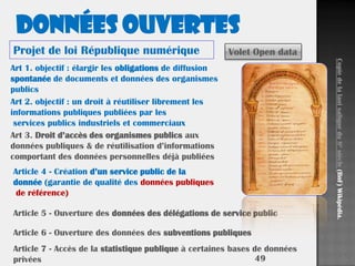 49
Art 1. objectif : élargir les obligations de diffusion
spontanée de documents et données des organismes
publics
Art 2. objectif : un droit à réutiliser librement les
informations publiques publiées par les
services publics industriels et commerciaux
Art 3. Droit d’accès des organismes publics aux
données publiques & de réutilisation d’informations
comportant des données personnelles déjà publiées
Article 4 - Création d’un service public de la
donnée (garantie de qualité des données publiques
de référence)
Article 5 - Ouverture des données des délégations de service public
Article 6 - Ouverture des données des subventions publiques
Article 7 - Accès de la statistique publique à certaines bases de données
privées
Données ouvertes
Projet de loi République numérique Volet Open data
Copiedelalaoisaliquedu8esiècle(BnF)Wikipédia.
 