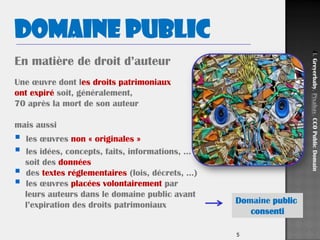 5
Domaine public
En matière de droit d’auteur
Une œuvre dont les droits patrimoniaux
ont expiré soit, généralement,
70 après la mort de son auteur
mais aussi
 les œuvres non « originales »
 les idées, concepts, faits, informations, …
soit des données
 des textes réglementaires (lois, décrets, …)
 les œuvres placées volontairement par
leurs auteurs dans le domaine public avant
l’expiration des droits patrimoniaux Domaine public
consenti
Ill.Greyerbaby,Pixabay,CC0PublicDomain
 