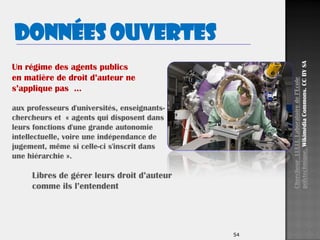 54
Un régime des agents publics
en matière de droit d’auteur ne
s’applique pas …
aux professeurs d'universités, enseignants-
chercheurs et « agents qui disposent dans
leurs fonctions d'une grande autonomie
intellectuelle, voire une indépendance de
jugement, même si celle-ci s'inscrit dans
une hiérarchie ».
ChercheurLULLI.Laboratoiredel’Ecole
polytechnique.WikimédiaCommons.CCBYSA
Libres de gérer leurs droit d’auteur
comme ils l’entendent
Données ouvertes
 