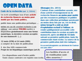 55
Un écrit scientifique issu d’une activité
de recherche financée au moins pour
moitié par des fonds publics,
publié dans une publication périodique …
même en cas de cession exclusive à un
éditeur son auteur POURRA mettre à
disposition gratuitement sous une forme
numérique, la dernière version acceptée
de son manuscrit (…)
12 mois (STM) et 24 mois (SHS)
à compter de la date de publication
À des fins NON commerciale
Projet de loi République numérique (art.9)
Ces dispositions sont d’ordre public
Toute clause contraire est réputée non écrite.
Les facilités d’accès et
de réutilisation sont-
elles assurées ?
Allemagne (fév. 2013)
L’auteur d’une contribution savante, née
d’une activité d’enseignement ou de
recherche financée au moins pour moitié
par des ressources publiques et publiée
dans une collection périodique paraissant
au moins deux fois par an, est en droit,
même lorsqu’il a cédé un droit
d’exploitation exclusif à l’éditeur, de
rendre publiquement accessible cette
contribution dans la version acceptée du
manuscrit, après un délai de 12 mois
suivant sa première publication, toute fin
commerciale étant exclue. La source de la
première publication doit être indiquée.
Un accord dérogatoire au détriment de l’auteur
est sans effet.“
OPEN DATA
Code de la recherche (art. L. 533-4)
 