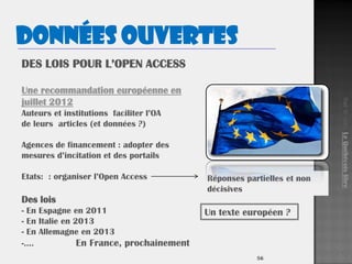 5656
Une recommandation européenne en
juillet 2012
Auteurs et institutions faciliter l’OA
de leurs articles (et données ?)
Agences de financement : adopter des
mesures d’incitation et des portails
Etats: : organiser l’Open Access
Des lois
- En Espagne en 2011
- En Italie en 2013
- En Allemagne en 2013
-…. En France, prochainement
Réponses partielles et non
décisives
Un texte européen ?
Surlesite.LeQuébécoislibre
Données ouvertes
 