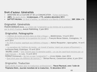 63
Droit d’auteur. Généralités
• MINISTERE DE LA CULTURE ET DE LA COMUNICATION . Fiches techniques.
• ABES. De quels droits ? Ar(abes)ques, n°72, octobre-décembre 2013
• BATTISTI Michèle, Le droit d’auteur, un obstacle à la liberté d’information ? BBF, 2004, n°6
Originalité. Généralités
PIGEON-BORMANS Anne, Le critère de l’originalité ou les limites de la protection
par le droit d’auteur, Avocat-Publishing, 3 juin 2013
Originalité. Paléographie
« L’édition de textes anciens dans un état critique », Médiévizmes, 14 avril 2014
« L’affaire Droz-Garnier et la question du travail », François-Renan Dubois, Contagions, 14
avril 2014
« Du droit d’auteur appliqué aux éditions critiques », Maïeul Rouquette ; Apocryphes, 14 avril
2014
« Le paradoxe de l’édition de textes : un travail d’auteur visant son propre effacement »,
Guillaume Bady, Ecdotique, 15 avril 2014
MAUREL Lionel. « Une victoire pour le domaine public : un cas de copyfraud reconnu par un
juge français », S.I.Lex, 13 avril 2014
PIERRAT Emmanuel,« Qu’est-ce que l’originalité ? », Livres Hebdo, mars 2014
« Quel droit pour les éditeurs de sources ? » Denise Pierrot, Consortium cahier, 6 juin 2014
Originalité. Traduction
Quels droits d’auteur pour le traducteur professionnel ? Pascal Reynaud, avec l’aide de
Thiphaine Klein, Journée mondiale de la traduction, 12 décembre 2014
 