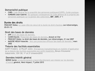 Durée des droits
FROCHOT Didier, Le casse-tête du calcul de la durée du droit d'auteur, Les infostratèges,
05/01/12
Domanialité publique
• CNRS. Code général de la propriété des personnes publiques(CGPPP). Guide pratique.
• SORBARA Jean-Gabriel. De quelques conséquences du Code général de la proprité des
personnes publiques sur la gestion des collections, BBF, 2009, n° 1
Données Intérêt général
BERNE Xavier, Le gouvernement a lancé discrètement une mission sur les données
d’intérêt général, Next-Intpact, 7 juillet 2015
Droit des bases de données
• APP. Droit des bases de données.
• CAHEN Muriel. Protection des bases de données, Avocat on line
• FROCHOT Didier, Le droit des bases de données, Les infostratèges, 21 mai 2007
• MASCRE HEGUY Associés. Vers une protection efficace des bases de données ? mars
2002
Théorie des facilités essentielles
MARTY Frédéric et PILLOT Julien. Divergences transatlantiques en matière d’application
de la théorie des facilités essentielles aux actifs imatériels, Revue d’économie
industrielle, 129-130, 1er et 2e trimestre2010
 
