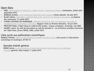 65
Open Data
• ABES. Déverrouiller la recherche. L’Open Access : évolution et enjeux, Arabesques, juillet-août-
septembre 2015
• BARBAUX Aurélie, La loi numérique dispersée façon puzzle, L’Usine digitale, 20 août 2015
• BLANC Sabine, Open Data : gratuité dans la loi, recul sur les données culturelles, La Gazette
des communes, 31 juillet 2015
• CONSEIL NATIONAL DU NUMERIQUE. Ambition numérique. Pour une politique française et
européenne de la transition numérique. Rapport remis au Premier Ministère, 18 juin 2015
• FROCHOT Didier, L’Open Data en collectivités locales : enjeux juridiques, Archimag, mai 2005
• MAUREL Lionel, Du web de documents au web de données In : La révolution juridique inachevée
de l’Open Data, [Cours INRIA], ADBS, juillet 2012
Libre accès aux publications scientifiques
RAMEAU Thérèse. Point sur les politiques en faveur du Libre Accès, Libre accès à l’information
scientifique et technique, 07/05/15
Données Intérêt général
BERNE Xavier, Le gouvernement a lancé discrètement une mission sur les données
d’intérêt général, Next-Intpact, 7 juillet 2015
 