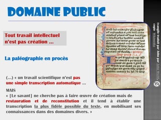 Domaine public
EvangiletraduitparJohnparJohnWyclif,
copieWikimédia
La paléographie en procès
MAIS
« [Le savant] ne cherche pas à faire œuvre de création mais de
restauration et de reconstitution et il tend à établir une
transcription la plus fidèle possible du texte, en mobilisant ses
connaissances dans des domaines divers. »
(…) « un travail scientifique n’est pas
une simple transcription automatique …
Tout travail intellectuel
n’est pas création …
 