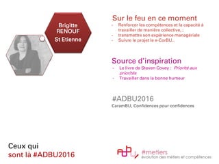 Brigitte
RENOUF
St Etienne
Ceux qui
sont là #ADBU2016
Sur le feu en ce moment
- Renforcer les compétences et la capacité à
travailler de manière collective, ;
- transmettre son expérience managériale
- Suivre le projet le e-CorBU..
Source d’inspiration
- Le livre de Steven Covey : Priorité aux
priorités
- Travailler dans la bonne humeur
#ADBU2016
CaramBU, Confidences pour confidences
 