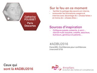 Catherine
POUSSET
Paris
Descartes
Ceux qui
sont là #ADBU2016
Sur le feu en ce moment
- faciliter le partage des savoirs en interne,
- renouveler les formations usagers et
internes avec davantage de « choses faites »
et moins de « choses dites »
Sources d’inspiration
- Collègues passés, présents, à venir...
clair(et multi-)voyants, créatifs, astucieux,
butineurs, généreux et patients…
#ADBU2016
CaramBU, Confidences pour confidences
(mercredi 5/10)
 