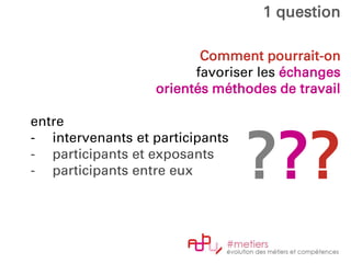 Comment pourrait-on
favoriser les échanges
orientés méthodes de travail
entre
- intervenants et participants
- participants et exposants
- participants entre eux
1 question
???
 