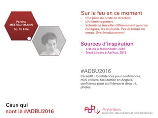 Perrine
MEERSCHMANN
Sc. Po Lille
Ceux qui
sont là #ADBU2016
Sur le feu en ce moment
- Une prise de poste de direction
- Un déménagement
- Volonté de travailler différemment avec les
collègues, les étudiants. Pas de temps en
temps. Systématiquement!
Sources d’inspiration
- UxLibs à Manchester, 2016
- Next Library à Aarhus, 2015
#ADBU2016
CaramBU, Confidences pour confidences,
mini ateliers, facilitatrice en Anglais,
confidence pour confidence et déco :-),
photos
 