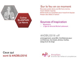 Coline
BLANPAIN
Le Havre
Ceux qui
sont là #ADBU2016
Sur le feu en ce moment
Nouveau poste dans une BU hors norme,
Team fablab inspirée
Petits hacks au quotidien pour travail en équipe
Passer des idées à l’action
Sources d’inspiration
- Museomix
- L’âge du faire de Michel Lallement
#ADBU2016 off
aménagement, caramBU, Confidences pour
confidences, live-tweet, photos, ficelles,
swag et air du large
 